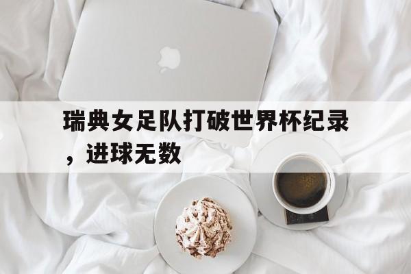 瑞典女足队打破世界杯纪录，进球无数