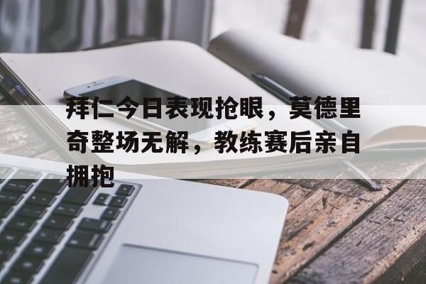 拜仁今日表现抢眼，莫德里奇整场无解，教练赛后亲自拥抱